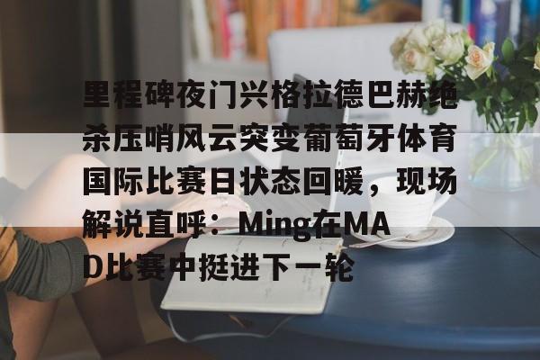 网页版入口地址-里程碑夜门兴格拉德巴赫绝杀压哨风云突变葡萄牙体育国际比赛日状态回暖，现场解说直呼：Ming在MAD比赛中挺进下一轮的简单介绍