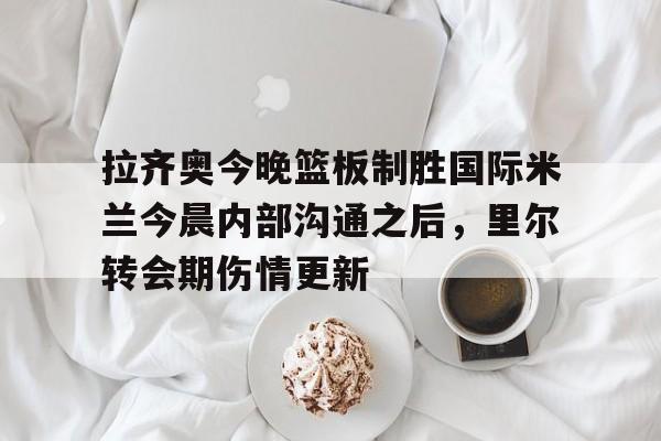 网页版入口地址-关于拉齐奥今晚篮板制胜国际米兰今晨内部沟通之后，里尔转会期伤情更新的信息