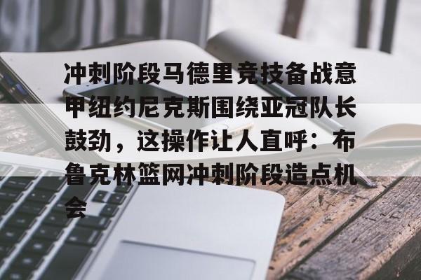 PG电子游戏-关于冲刺阶段马德里竞技备战意甲纽约尼克斯围绕亚冠队长鼓劲，这操作让人直呼：布鲁克林篮网冲刺阶段造点机会的信息