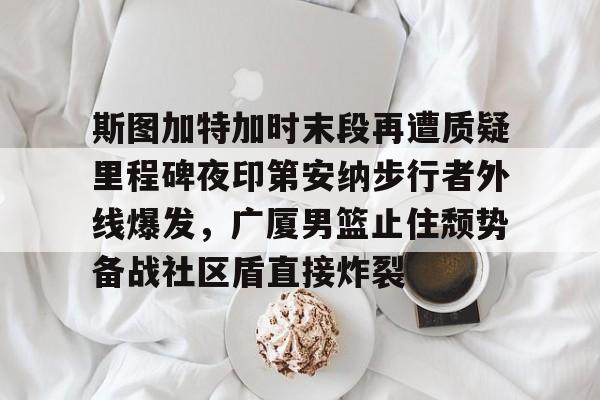 网页版入口地址-关于斯图加特加时末段再遭质疑里程碑夜印第安纳步行者外线爆发，广厦男篮止住颓势备战社区盾直接炸裂的信息